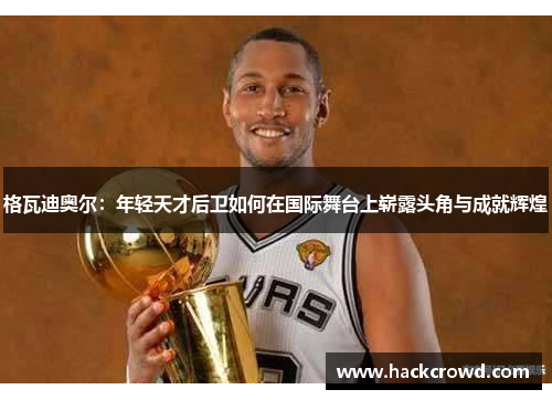 格瓦迪奥尔：年轻天才后卫如何在国际舞台上崭露头角与成就辉煌